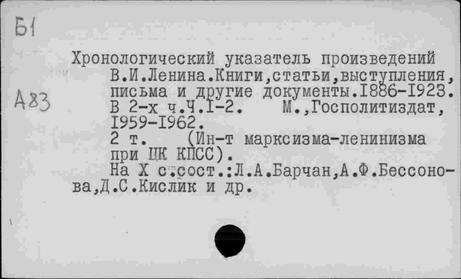 ﻿АХЗ
Хронологический указатель произведений
В.И.Ленина.Книги,статьи,выступления письма и другие документы.1886-1923
В 2-х Ч.Ч.І-2.	М.,ГосПолитиздат,
1959-1962.
2 т. (Ин-т маркеизма-ленинизма при ПК КПСС).
На X с.сост.:Л.А.Барчан,А.Ф.Бессоно ва,Д.С.Кислик и др.